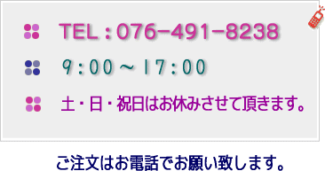 ご注文はお電話でお願い致します。ＴＥＬ : ０７６－４９１－８２３８　９：００～１７：００　土・日・祝日はお休みさせて頂きます。